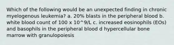 Which of the following would be an unexpected finding in chronic myelogenous leukemia? a. 20% blasts in the peripheral blood b. white blood count of 100 x 10^9/L c. increased eosinophils (EOs) and basophils in the peripheral blood d hypercellular bone marrow with granulopoiesis