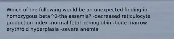 Which of the following would be an unexpected finding in homozygous beta^0-thalassemia? -decreased reticulocyte production index -normal fetal hemoglobin -bone marrow erythroid hyperplasia -severe anemia