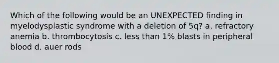 Which of the following would be an UNEXPECTED finding in myelodysplastic syndrome with a deletion of 5q? a. refractory anemia b. thrombocytosis c. less than 1% blasts in peripheral blood d. auer rods