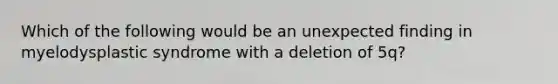 Which of the following would be an unexpected finding in myelodysplastic syndrome with a deletion of 5q?