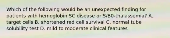 Which of the following would be an unexpected finding for patients with hemoglobin SC disease or S/B0-thalassemia? A. target cells B. shortened red cell survival C. normal tube solubility test D. mild to moderate clinical features