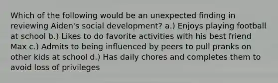 Which of the following would be an unexpected finding in reviewing Aiden's social development? a.) Enjoys playing football at school b.) Likes to do favorite activities with his best friend Max c.) Admits to being influenced by peers to pull pranks on other kids at school d.) Has daily chores and completes them to avoid loss of privileges