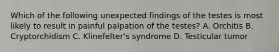 Which of the following unexpected findings of the testes is most likely to result in painful palpation of the testes? A. Orchitis B. Cryptorchidism C. Klinefelter's syndrome D. Testicular tumor