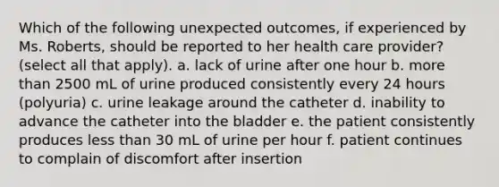 Which of the following unexpected outcomes, if experienced by Ms. Roberts, should be reported to her health care provider? (select all that apply). a. lack of urine after one hour b. more than 2500 mL of urine produced consistently every 24 hours (polyuria) c. urine leakage around the catheter d. inability to advance the catheter into the bladder e. the patient consistently produces less than 30 mL of urine per hour f. patient continues to complain of discomfort after insertion