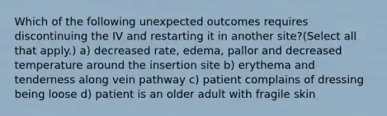 Which of the following unexpected outcomes requires discontinuing the IV and restarting it in another site?(Select all that apply.) a) decreased rate, edema, pallor and decreased temperature around the insertion site b) erythema and tenderness along vein pathway c) patient complains of dressing being loose d) patient is an older adult with fragile skin