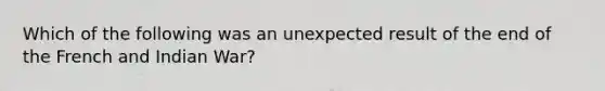 Which of the following was an unexpected result of the end of the French and Indian War?