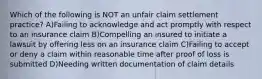 Which of the following is NOT an unfair claim settlement practice? A)Failing to acknowledge and act promptly with respect to an insurance claim B)Compelling an insured to initiate a lawsuit by offering less on an insurance claim C)Failing to accept or deny a claim within reasonable time after proof of loss is submitted D)Needing written documentation of claim details