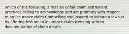 Which of the following is NOT an unfair claim settlement practice? Failing to acknowledge and act promptly with respect to an insurance claim Compelling and insured to initiate a lawsuit by offering less on an insurance claim Needing written documentation of claim details