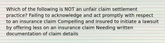 Which of the following is NOT an unfair claim settlement practice? Failing to acknowledge and act promptly with respect to an insurance claim Compelling and insured to initiate a lawsuit by offering less on an insurance claim Needing written documentation of claim details