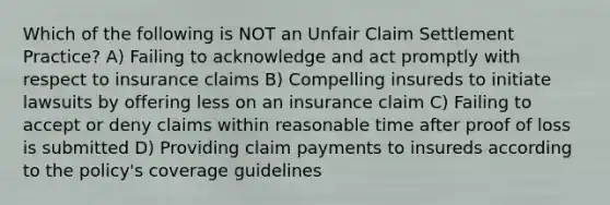 Which of the following is NOT an Unfair Claim Settlement Practice? A) Failing to acknowledge and act promptly with respect to insurance claims B) Compelling insureds to initiate lawsuits by offering less on an insurance claim C) Failing to accept or deny claims within reasonable time after proof of loss is submitted D) Providing claim payments to insureds according to the policy's coverage guidelines