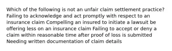 Which of the following is not an unfair claim settlement practice? Failing to acknowledge and act promptly with respect to an insurance claim Compelling an insured to initiate a lawsuit be offering less on an insurance claim Failing to accept or deny a claim within reasonable time after proof of loss is submitted Needing written documentation of claim details