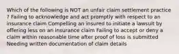 Which of the following is NOT an unfair claim settlement practice ? Failing to acknowledge and act promptly with respect to an insurance claim Compelling an insured to initiate a lawsuit by offering less on an insurance claim Failing to accept or deny a claim within reasonable time after proof of loss is submitted Needing written documentation of claim details