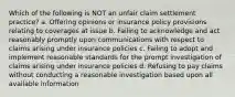 Which of the following is NOT an unfair claim settlement practice? a. Offering opinions or insurance policy provisions relating to coverages at issue b. Failing to acknowledge and act reasonably promptly upon communications with respect to claims arising under insurance policies c. Failing to adopt and implement reasonable standards for the prompt investigation of claims arising under insurance policies d. Refusing to pay claims without conducting a reasonable investigation based upon all available information