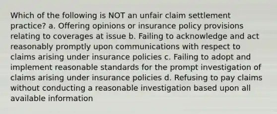 Which of the following is NOT an unfair claim settlement practice? a. Offering opinions or insurance policy provisions relating to coverages at issue b. Failing to acknowledge and act reasonably promptly upon communications with respect to claims arising under insurance policies c. Failing to adopt and implement reasonable standards for the prompt investigation of claims arising under insurance policies d. Refusing to pay claims without conducting a reasonable investigation based upon all available information