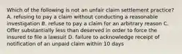 Which of the following is not an unfair claim settlement practice? A. refusing to pay a claim without conducting a reasonable investigation B. refuse to pay a claim for an arbitrary reason C. Offer substantially less than deserved in order to force the insured to file a lawsuit D. failure to acknowledge receipt of notification of an unpaid claim within 10 days