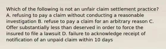 Which of the following is not an unfair claim settlement practice? A. refusing to pay a claim without conducting a reasonable investigation B. refuse to pay a claim for an arbitrary reason C. Offer substantially less than deserved in order to force the insured to file a lawsuit D. failure to acknowledge receipt of notification of an unpaid claim within 10 days