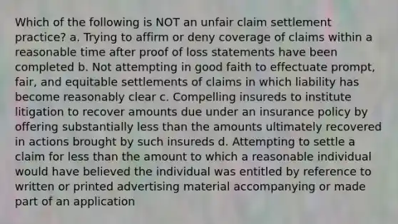 Which of the following is NOT an unfair claim settlement practice? a. Trying to affirm or deny coverage of claims within a reasonable time after proof of loss statements have been completed b. Not attempting in good faith to effectuate prompt, fair, and equitable settlements of claims in which liability has become reasonably clear c. Compelling insureds to institute litigation to recover amounts due under an insurance policy by offering substantially less than the amounts ultimately recovered in actions brought by such insureds d. Attempting to settle a claim for less than the amount to which a reasonable individual would have believed the individual was entitled by reference to written or printed advertising material accompanying or made part of an application