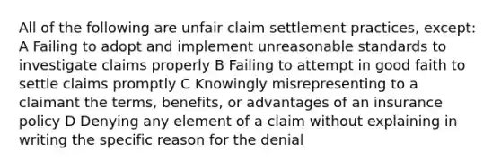 All of the following are unfair claim settlement practices, except: A Failing to adopt and implement unreasonable standards to investigate claims properly B Failing to attempt in good faith to settle claims promptly C Knowingly misrepresenting to a claimant the terms, benefits, or advantages of an insurance policy D Denying any element of a claim without explaining in writing the specific reason for the denial