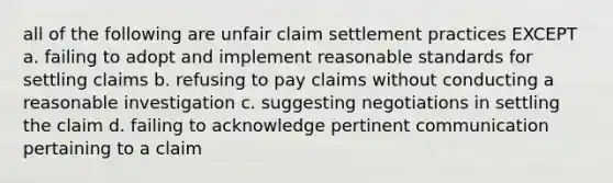 all of the following are unfair claim settlement practices EXCEPT a. failing to adopt and implement reasonable standards for settling claims b. refusing to pay claims without conducting a reasonable investigation c. suggesting negotiations in settling the claim d. failing to acknowledge pertinent communication pertaining to a claim