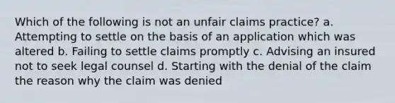 Which of the following is not an unfair claims practice? a. Attempting to settle on the basis of an application which was altered b. Failing to settle claims promptly c. Advising an insured not to seek legal counsel d. Starting with the denial of the claim the reason why the claim was denied