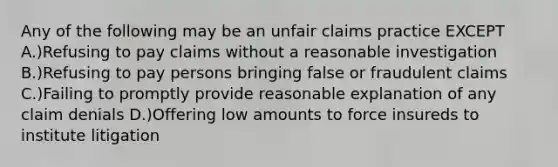 Any of the following may be an unfair claims practice EXCEPT A.)Refusing to pay claims without a reasonable investigation B.)Refusing to pay persons bringing false or fraudulent claims C.)Failing to promptly provide reasonable explanation of any claim denials D.)Offering low amounts to force insureds to institute litigation