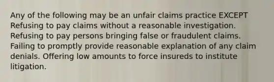 Any of the following may be an unfair claims practice EXCEPT Refusing to pay claims without a reasonable investigation. Refusing to pay persons bringing false or fraudulent claims. Failing to promptly provide reasonable explanation of any claim denials. Offering low amounts to force insureds to institute litigation.