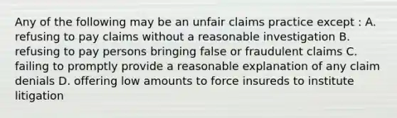 Any of the following may be an unfair claims practice except : A. refusing to pay claims without a reasonable investigation B. refusing to pay persons bringing false or fraudulent claims C. failing to promptly provide a reasonable explanation of any claim denials D. offering low amounts to force insureds to institute litigation