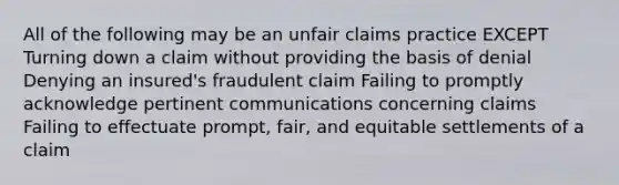 All of the following may be an unfair claims practice EXCEPT Turning down a claim without providing the basis of denial Denying an insured's fraudulent claim Failing to promptly acknowledge pertinent communications concerning claims Failing to effectuate prompt, fair, and equitable settlements of a claim