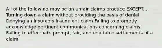 All of the following may be an unfair claims practice EXCEPT... Turning down a claim without providing the basis of denial Denying an insured's fraudulent claim Failing to promptly acknowledge pertinent communications concerning claims Failing to effectuate prompt, fair, and equitable settlements of a claim