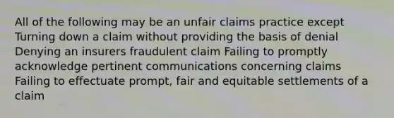 All of the following may be an unfair claims practice except Turning down a claim without providing the basis of denial Denying an insurers fraudulent claim Failing to promptly acknowledge pertinent communications concerning claims Failing to effectuate prompt, fair and equitable settlements of a claim