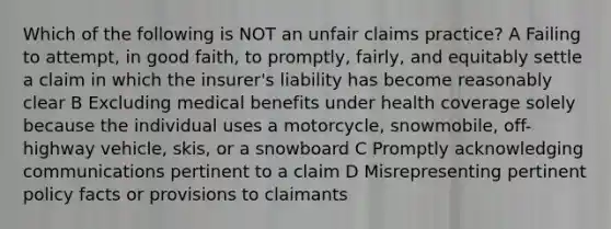 Which of the following is NOT an unfair claims practice? A Failing to attempt, in good faith, to promptly, fairly, and equitably settle a claim in which the insurer's liability has become reasonably clear B Excluding medical benefits under health coverage solely because the individual uses a motorcycle, snowmobile, off-highway vehicle, skis, or a snowboard C Promptly acknowledging communications pertinent to a claim D Misrepresenting pertinent policy facts or provisions to claimants