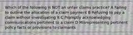 Which of the following is NOT an unfair claims practice? A Failing to outline the allocation of a claim payment B Refusing to pay a claim without investigating it C Promptly acknowledging communications pertinent to a claim D Misrepresenting pertinent policy facts or provisions to claimants