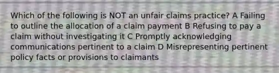 Which of the following is NOT an unfair claims practice? A Failing to outline the allocation of a claim payment B Refusing to pay a claim without investigating it C Promptly acknowledging communications pertinent to a claim D Misrepresenting pertinent policy facts or provisions to claimants