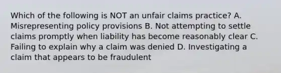 Which of the following is NOT an unfair claims practice? A. Misrepresenting policy provisions B. Not attempting to settle claims promptly when liability has become reasonably clear C. Failing to explain why a claim was denied D. Investigating a claim that appears to be fraudulent