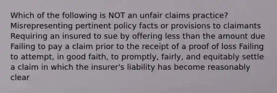 Which of the following is NOT an unfair claims practice? Misrepresenting pertinent policy facts or provisions to claimants Requiring an insured to sue by offering less than the amount due Failing to pay a claim prior to the receipt of a proof of loss Failing to attempt, in good faith, to promptly, fairly, and equitably settle a claim in which the insurer's liability has become reasonably clear