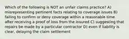 Which of the following is NOT an unfair claims practice? A) misrepresenting pertinent facts relating to coverage issues B) failing to confirm or deny coverage within a reasonable time after receiving a proof of loss from the insured C) suggesting that repairs be made by a particular contractor D) even if liability is clear, delaying the claim settlement