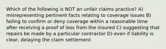 Which of the following is NOT an unfair claims practice? A) misrepresenting pertinent facts relating to coverage issues B) failing to confirm or deny coverage within a reasonable time after receiving a proof of loss from the insured C) suggesting that repairs be made by a particular contractor D) even if liability is clear, delaying the claim settlement