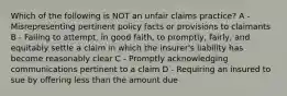 Which of the following is NOT an unfair claims practice? A - Misrepresenting pertinent policy facts or provisions to claimants B - Failing to attempt, in good faith, to promptly, fairly, and equitably settle a claim in which the insurer's liability has become reasonably clear C - Promptly acknowledging communications pertinent to a claim D - Requiring an insured to sue by offering less than the amount due