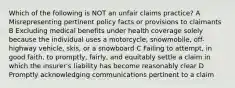 Which of the following is NOT an unfair claims practice? A Misrepresenting pertinent policy facts or provisions to claimants B Excluding medical benefits under health coverage solely because the individual uses a motorcycle, snowmobile, off-highway vehicle, skis, or a snowboard C Failing to attempt, in good faith, to promptly, fairly, and equitably settle a claim in which the insurer's liability has become reasonably clear D Promptly acknowledging communications pertinent to a claim