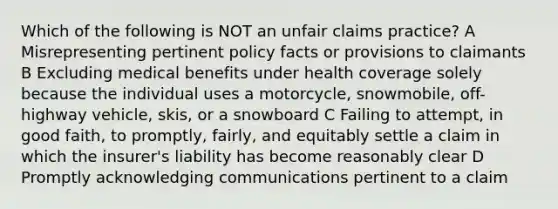 Which of the following is NOT an unfair claims practice? A Misrepresenting pertinent policy facts or provisions to claimants B Excluding medical benefits under health coverage solely because the individual uses a motorcycle, snowmobile, off-highway vehicle, skis, or a snowboard C Failing to attempt, in good faith, to promptly, fairly, and equitably settle a claim in which the insurer's liability has become reasonably clear D Promptly acknowledging communications pertinent to a claim