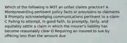 Which of the following is NOT an unfair claims practice? A Misrepresenting pertinent policy facts or provisions to claimants B Promptly acknowledging communications pertinent to a claim C Failing to attempt, in good faith, to promptly, fairly, and equitably settle a claim in which the insurer's liability has become reasonably clear D Requiring an insured to sue by offering less than the amount due