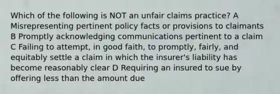 Which of the following is NOT an unfair claims practice? A Misrepresenting pertinent policy facts or provisions to claimants B Promptly acknowledging communications pertinent to a claim C Failing to attempt, in good faith, to promptly, fairly, and equitably settle a claim in which the insurer's liability has become reasonably clear D Requiring an insured to sue by offering less than the amount due