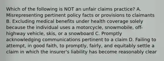 Which of the following is NOT an unfair claims practice? A. Misrepresenting pertinent policy facts or provisions to claimants B. Excluding medical benefits under health coverage solely because the individual uses a motorcycle, snowmobile, off-highway vehicle, skis, or a snowboard C. Promptly acknowledging communications pertinent to a claim D. Failing to attempt, in good faith, to promptly, fairly, and equitably settle a claim in which the insurer's liability has become reasonably clear