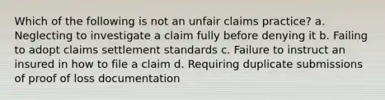 Which of the following is not an unfair claims practice? a. Neglecting to investigate a claim fully before denying it b. Failing to adopt claims settlement standards c. Failure to instruct an insured in how to file a claim d. Requiring duplicate submissions of proof of loss documentation