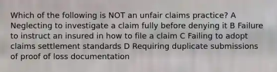 Which of the following is NOT an unfair claims practice? A Neglecting to investigate a claim fully before denying it B Failure to instruct an insured in how to file a claim C Failing to adopt claims settlement standards D Requiring duplicate submissions of proof of loss documentation