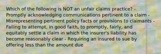 Which of the following is NOT an unfair claims practice? - Promptly acknowledging communications pertinent to a claim - Misrepresenting pertinent policy facts or provisions to claimants - Failing to attempt, in good faith, to promptly, fairly, and equitably settle a claim in which the insurer's liability has become reasonably clear - Requiring an insured to sue by offering less than the amount due