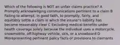 Which of the following is NOT an unfair claims practice? A Promptly acknowledging communications pertinent to a claim B Failing to attempt, in good faith, to promptly, fairly, and equitably settle a claim in which the insurer's liability has become reasonably clear C Excluding medical benefits under health coverage solely because the individual uses a motorcycle, snowmobile, off-highway vehicle, skis, or a snowboard D Misrepresenting pertinent policy facts or provisions to claimants