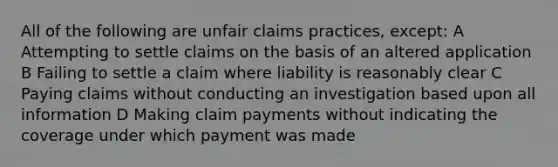 All of the following are unfair claims practices, except: A Attempting to settle claims on the basis of an altered application B Failing to settle a claim where liability is reasonably clear C Paying claims without conducting an investigation based upon all information D Making claim payments without indicating the coverage under which payment was made