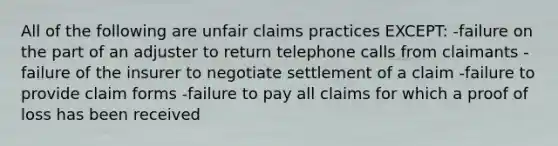 All of the following are unfair claims practices EXCEPT: -failure on the part of an adjuster to return telephone calls from claimants -failure of the insurer to negotiate settlement of a claim -failure to provide claim forms -failure to pay all claims for which a proof of loss has been received