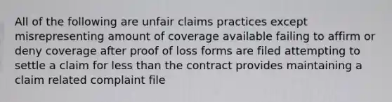 All of the following are unfair claims practices except misrepresenting amount of coverage available failing to affirm or deny coverage after proof of loss forms are filed attempting to settle a claim for less than the contract provides maintaining a claim related complaint file